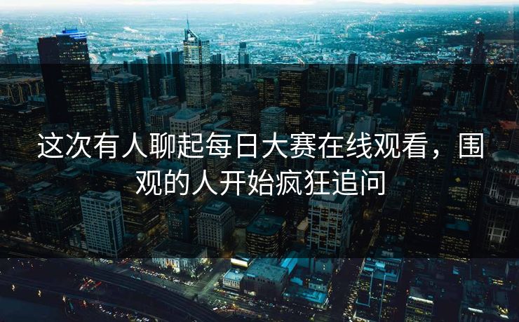 这次有人聊起每日大赛在线观看，围观的人开始疯狂追问