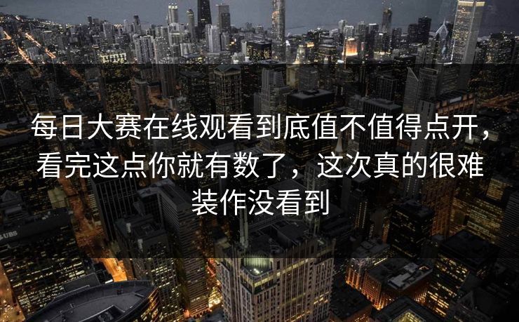 每日大赛在线观看到底值不值得点开，看完这点你就有数了，这次真的很难装作没看到