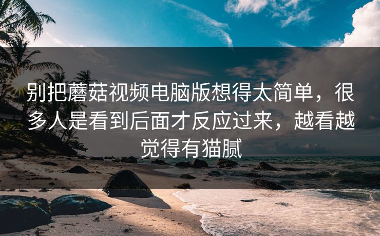 别把蘑菇视频电脑版想得太简单，很多人是看到后面才反应过来，越看越觉得有猫腻