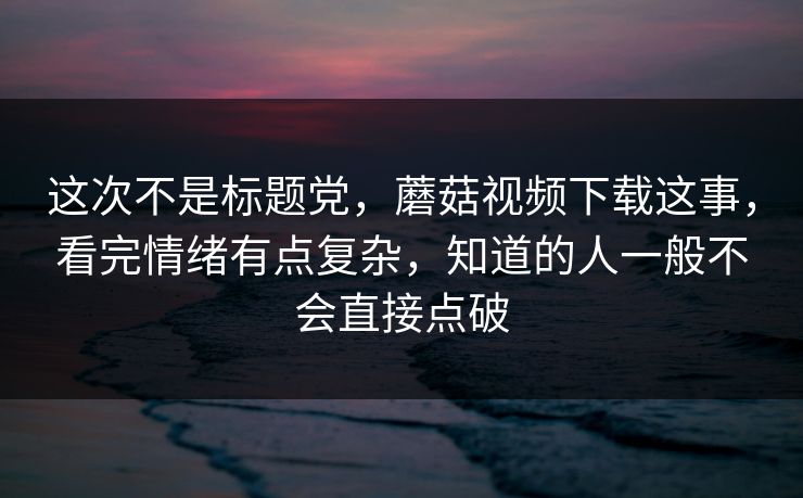 这次不是标题党，蘑菇视频下载这事，看完情绪有点复杂，知道的人一般不会直接点破