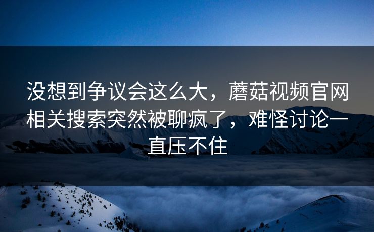 没想到争议会这么大，蘑菇视频官网相关搜索突然被聊疯了，难怪讨论一直压不住