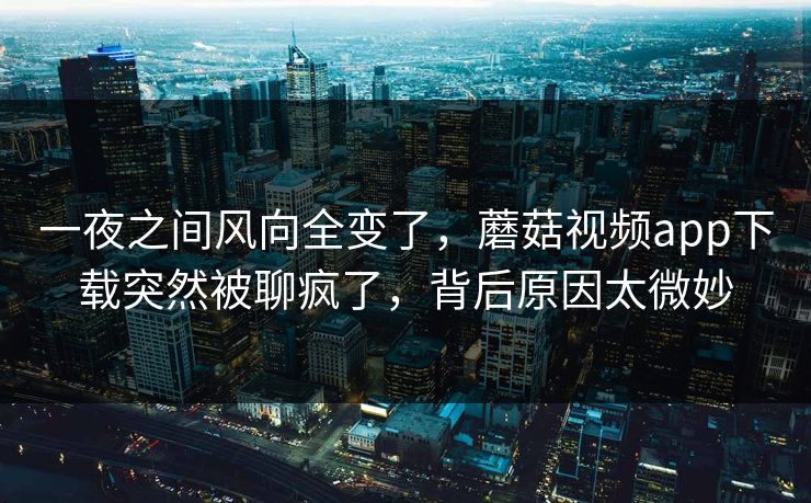 一夜之间风向全变了，蘑菇视频app下载突然被聊疯了，背后原因太微妙