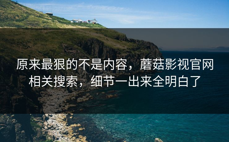 原来最狠的不是内容，蘑菇影视官网相关搜索，细节一出来全明白了  第1张