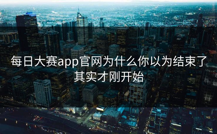 每日大赛app官网为什么你以为结束了其实才刚开始