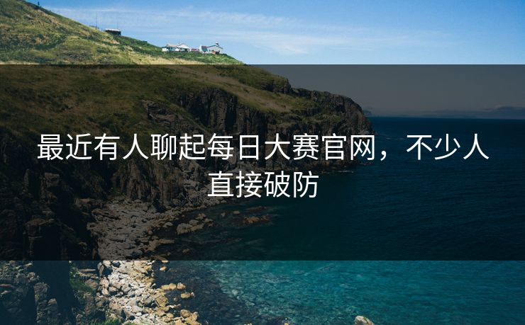 最近有人聊起每日大赛官网，不少人直接破防