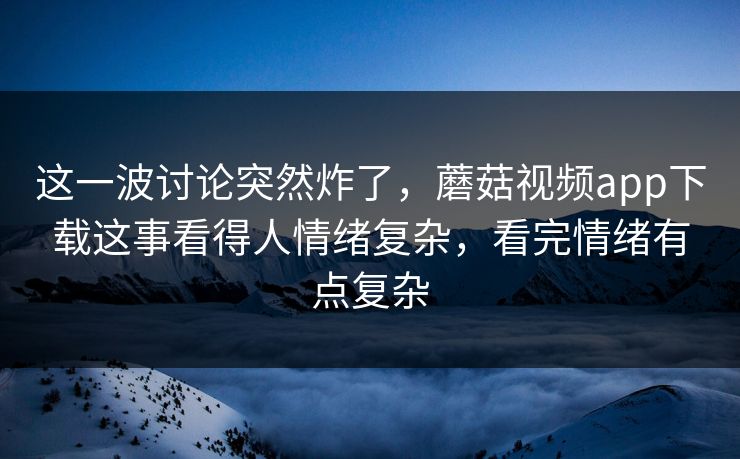 这一波讨论突然炸了，蘑菇视频app下载这事看得人情绪复杂，看完情绪有点复杂
