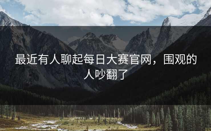 最近有人聊起每日大赛官网，围观的人吵翻了