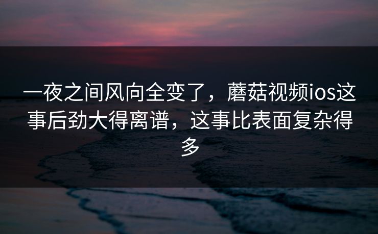 一夜之间风向全变了，蘑菇视频ios这事后劲大得离谱，这事比表面复杂得多