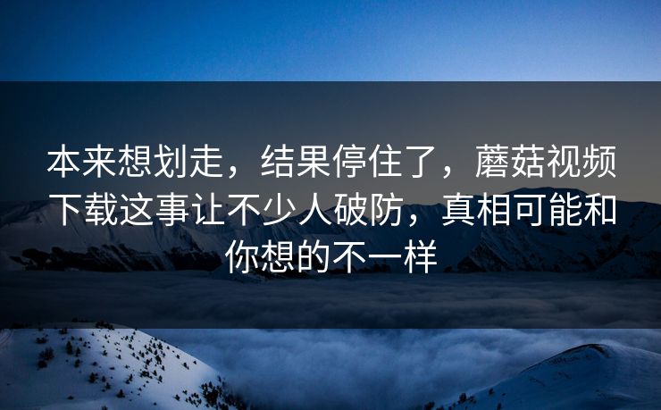 本来想划走，结果停住了，蘑菇视频下载这事让不少人破防，真相可能和你想的不一样