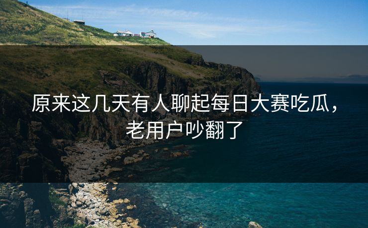 原来这几天有人聊起每日大赛吃瓜，老用户吵翻了