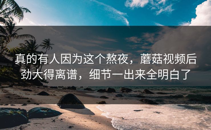 真的有人因为这个熬夜，蘑菇视频后劲大得离谱，细节一出来全明白了  第1张