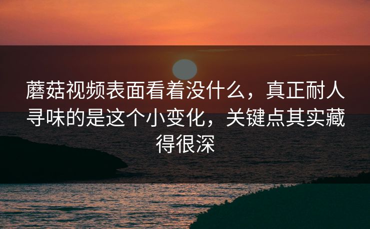 蘑菇视频表面看着没什么，真正耐人寻味的是这个小变化，关键点其实藏得很深