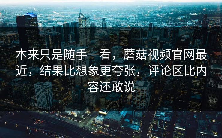 本来只是随手一看，蘑菇视频官网最近，结果比想象更夸张，评论区比内容还敢说
