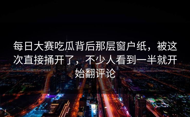 每日大赛吃瓜背后那层窗户纸，被这次直接捅开了，不少人看到一半就开始翻评论