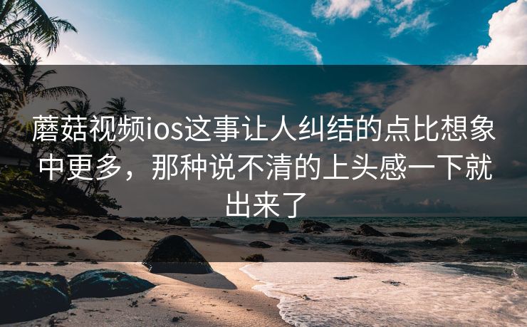 蘑菇视频ios这事让人纠结的点比想象中更多，那种说不清的上头感一下就出来了