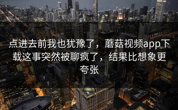 点进去前我也犹豫了，蘑菇视频app下载这事突然被聊疯了，结果比想象更夸张