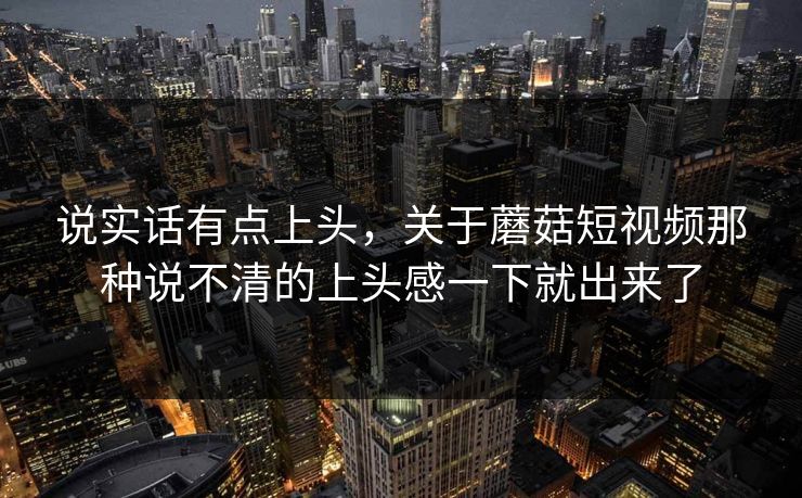 说实话有点上头，关于蘑菇短视频那种说不清的上头感一下就出来了
