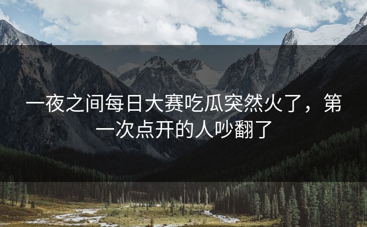 一夜之间每日大赛吃瓜突然火了,第一次点开的人吵翻了 第1张 一夜之间每日大赛吃瓜突然火了,第一次点开的人吵翻了 第1张