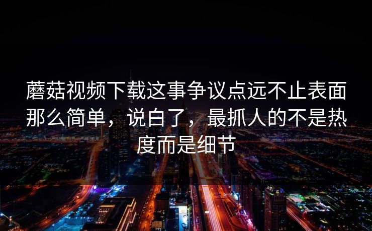 蘑菇视频下载这事争议点远不止表面那么简单,说白了,最抓人的不是热度而是细节 第1张 蘑菇视频下载这事争议点远不止表面那么简单,说白了,最抓人的不是热度而是细节 第1张