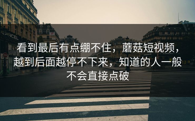 看到最后有点绷不住,蘑菇短视频,越到后面越停不下来,知道的人一般不会直接点破 第1张 看到最后有点绷不住,蘑菇短视频,越到后面越停不下来,知道的人一般不会直接点破 第1张