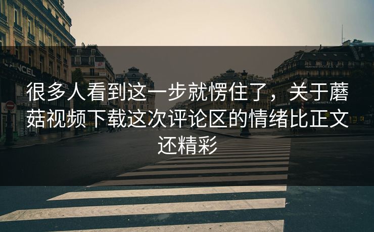很多人看到这一步就愣住了，关于蘑菇视频下载这次评论区的情绪比正文还精彩  第1张