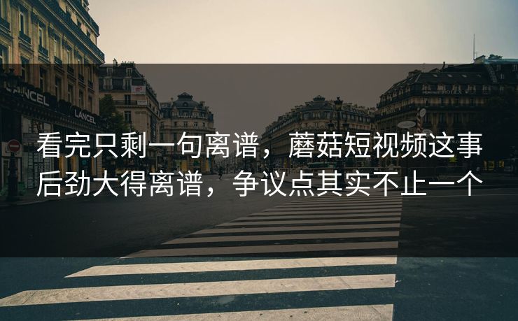 看完只剩一句离谱,蘑菇短视频这事后劲大得离谱,争议点其实不止一个 第1张 看完只剩一句离谱,蘑菇短视频这事后劲大得离谱,争议点其实不止一个 第1张