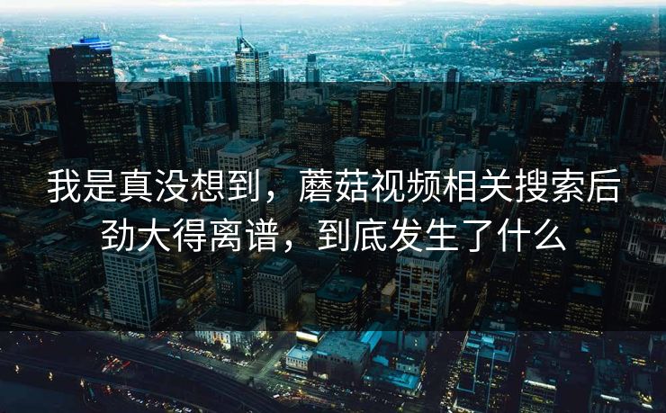 我是真没想到,蘑菇视频相关搜索后劲大得离谱,到底发生了什么 第1张 我是真没想到,蘑菇视频相关搜索后劲大得离谱,到底发生了什么 第1张