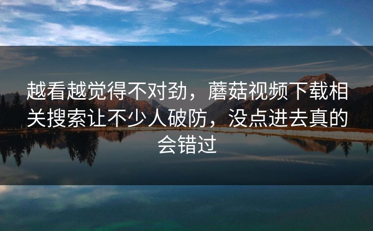 越看越觉得不对劲,蘑菇视频下载相关搜索让不少人破防,没点进去真的会错过 第1张 越看越觉得不对劲,蘑菇视频下载相关搜索让不少人破防,没点进去真的会错过 第1张