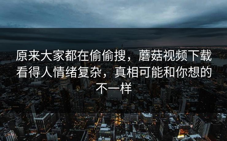 原来大家都在偷偷搜,蘑菇视频下载看得人情绪复杂,真相可能和你想的不一样 第1张 原来大家都在偷偷搜,蘑菇视频下载看得人情绪复杂,真相可能和你想的不一样 第1张