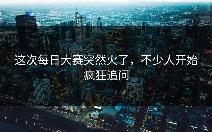 这次每日大赛突然火了，不少人开始疯狂追问  第1张