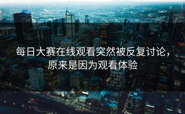 每日大赛在线观看突然被反复讨论，原来是因为观看体验  第1张