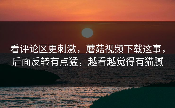 看评论区更刺激,蘑菇视频下载这事,后面反转有点猛,越看越觉得有猫腻 第1张 看评论区更刺激,蘑菇视频下载这事,后面反转有点猛,越看越觉得有猫腻 第1张