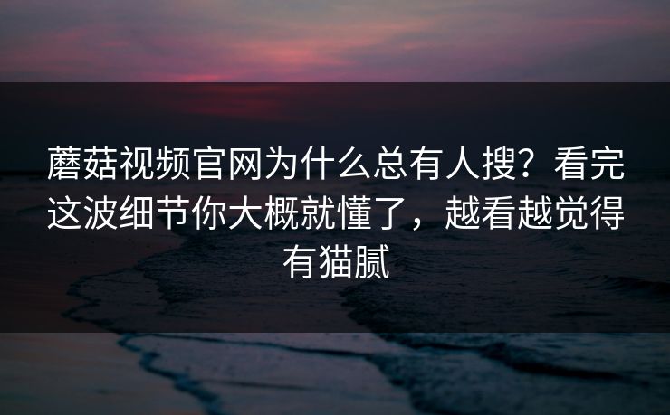 蘑菇视频官网为什么总有人搜？看完这波细节你大概就懂了，越看越觉得有猫腻  第1张