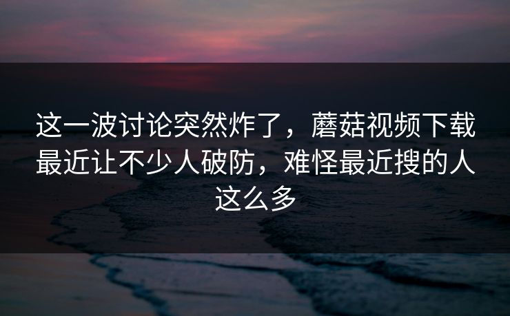 这一波讨论突然炸了，蘑菇视频下载最近让不少人破防，难怪最近搜的人这么多  第1张