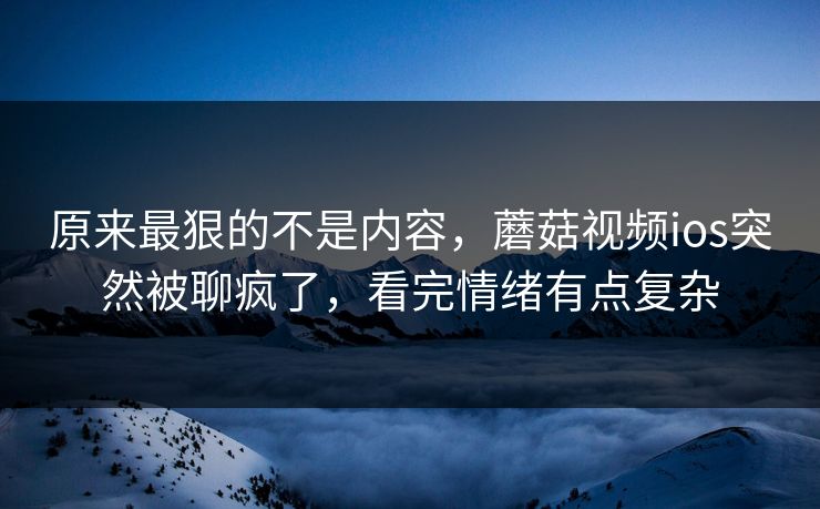 原来最狠的不是内容,蘑菇视频ios突然被聊疯了,看完情绪有点复杂 第1张 原来最狠的不是内容,蘑菇视频ios突然被聊疯了,看完情绪有点复杂 第1张