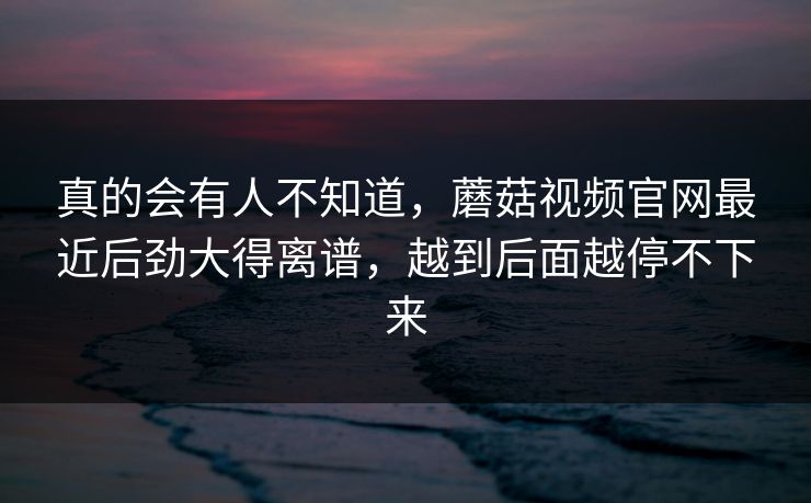 真的会有人不知道,蘑菇视频官网最近后劲大得离谱,越到后面越停不下来 第1张 真的会有人不知道,蘑菇视频官网最近后劲大得离谱,越到后面越停不下来 第1张