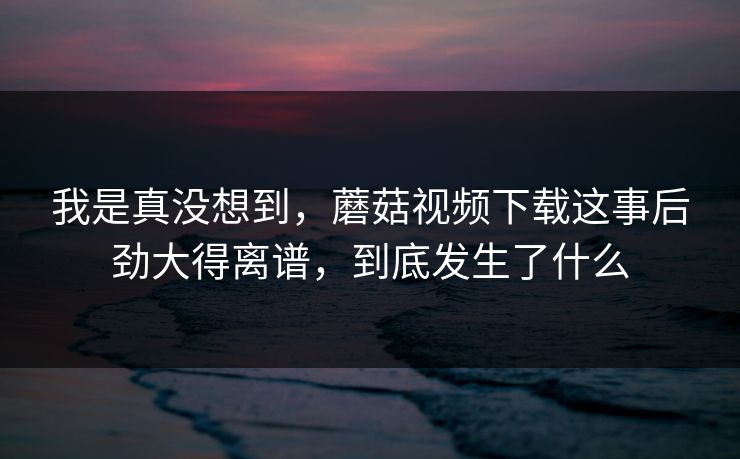 我是真没想到,蘑菇视频下载这事后劲大得离谱,到底发生了什么 第1张 我是真没想到,蘑菇视频下载这事后劲大得离谱,到底发生了什么 第1张