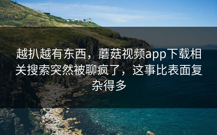 越扒越有东西，蘑菇视频app下载相关搜索突然被聊疯了，这事比表面复杂得多  第1张
